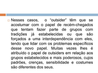  Nesses casos, o “outsider” têm que se
acostumar com o papel de recém-chegados
que tentam fazer parte de grupos com
tradições já estabelecidas ou que são
forçados a uma interdependência com eles,
tendo que lidar com os problemas específicos
desse novo papel. Muitas vezes lhes é
atribuído o papel de outsiders em relação aos
grupos estabelecidos e mais poderosos, cujos
padrões, crenças, sensibilidade e costumes
são diferentes dos seus.
 