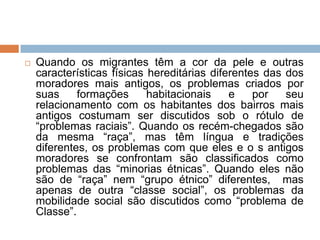  Quando os migrantes têm a cor da pele e outras
características físicas hereditárias diferentes das dos
moradores mais antigos, os problemas criados por
suas formações habitacionais e por seu
relacionamento com os habitantes dos bairros mais
antigos costumam ser discutidos sob o rótulo de
“problemas raciais”. Quando os recém-chegados são
da mesma “raça”, mas têm língua e tradições
diferentes, os problemas com que eles e o s antigos
moradores se confrontam são classificados como
problemas das “minorias étnicas”. Quando eles não
são de “raça” nem “grupo étnico” diferentes, mas
apenas de outra “classe social”, os problemas da
mobilidade social são discutidos como “problema de
Classe”.
 