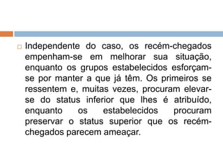  Independente do caso, os recém-chegados
empenham-se em melhorar sua situação,
enquanto os grupos estabelecidos esforçam-
se por manter a que já têm. Os primeiros se
ressentem e, muitas vezes, procuram elevar-
se do status inferior que lhes é atribuído,
enquanto os estabelecidos procuram
preservar o status superior que os recém-
chegados parecem ameaçar.
 