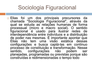 Sociologia Figuracional
 Elias foi um dos principais precursores da
chamada "Sociologia Figuracional", através da
qual se estuda as relações humanas de forma
processual (micro e macro social). O sentido
figuracional é usado para ilustrar redes de
interdependência entre indivíduos e a distribuição
de poder nas mesmas. É importante apontar que
Elias não tem uma visão estática dessas
configurações e busca captá-las em contínuo
processo de constituição e transformação. Nesse
sentido, configurações não podem ser
planejadas, programadas ou previstas porque são
construídas e redimensionadas o tempo todo
 