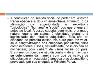  A construção do sentido social do poder em Winston
Parva obedece a dois critérios-chave. Primeiro, o da
afirmação da superioridade e excelência
"psicológica", "humana" e „social" dos que chegaram
antes ao local. A esses caberia, sem mais, o primado
natural quanto ao status, à dignidade grupal e à
legitimidade dos direitos adquiridos. Eles são os
cidadãos de primeira classe. No outro polo faz valer-
se a estigmatização dos chegados por último, tidos
como inferiores. Esses, naturalmente, no início não se
conheciam, pois vinham de vários locais do país.
Eram menos coesos e não dispunham de armas para
se defenderem da maneira com que os nativos os
etiquetavam em resposta à ameaça e ao desequilíbrio
provocada por sua chegada a Winston Parva.
 