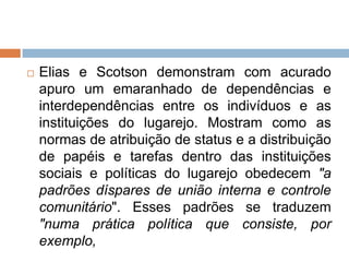  Elias e Scotson demonstram com acurado
apuro um emaranhado de dependências e
interdependências entre os indivíduos e as
instituições do lugarejo. Mostram como as
normas de atribuição de status e a distribuição
de papéis e tarefas dentro das instituições
sociais e políticas do lugarejo obedecem "a
padrões díspares de união interna e controle
comunitário". Esses padrões se traduzem
"numa prática política que consiste, por
exemplo,
 