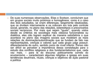  De suas numerosas observações, Elias e Scotson, concluíram que
em grupos sociais muito próximos e homogêneos, como é o caso
dos dois estudados, se criam diferenças, largamente idealizadas,
que os dividem internamente e os colocam em luta pelo controle
social, gerando, no plano das relações, estereótipos e preconceitos
sociais recíprocos. Por mais que sejam "iguais", quando vistos
desde os critérios da sociologia mais clássica funcionalista ou
dialética, eles não logram explicar de maneira satisfatória o que
acontece no plano das imagens sociais que modelam as reais
relações de dominação/subordinação que se fundam de fato nas
representações, crenças e valores que cada grupo julga possuir,
diferentemente do outro, sentido como de nível inferior. Penso não
ser difícil se perceber a importância dessa constatação para o
estudo dos conflitos religiosos e dos fundamentalismos que, cada
vez mais, – para lá do discurso politicamente correto do
ecumenismo -- caracterizam algumas religiões e igrejas em suas
tendências doutrinais, rituais, crenças e objetivos de ação pastoral
e política
 