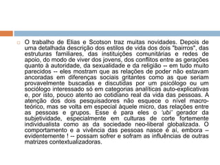  O trabalho de Elias e Scotson traz muitas novidades. Depois de
uma detalhada descrição dos estilos de vida dos dois "bairros", das
estruturas familiares, das instituições comunitárias e redes de
apoio, do modo de viver dos jovens, dos conflitos entre as gerações
quanto à autoridade, da sexualidade e da religião -- em tudo muito
parecidos -- eles mostram que as relações de poder não estavam
ancoradas em diferenças sociais gritantes como as que seriam
provavelmente buscadas e discutidas por um psicólogo ou um
sociólogo interessado só em categorias analíticas auto-explicativas
e, por isto, pouco atento ao cotidiano real da vida das pessoas. A
atenção dos dois pesquisadores não esquece o nível macro-
teórico, mas se volta em especial àquele micro, das relações entre
as pessoas e grupos. Esse é para eles o „ubi‟ gerador da
subjetividade, especialmente em culturas de corte fortemente
individualista como as da sociedade neo-liberal globalizada. O
comportamento e a vivência das pessoas nasce é aí, embora –
evidentemente ! -- possam sofrer e sofram as influências de outras
matrizes contextualizadoras.
 