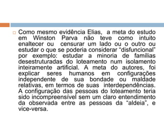 Como mesmo evidência Elias, a meta do estudo
em Winston Parva não teve como intuito
enaltecer ou censurar um lado ou o outro ou
estudar o que se poderia considerar “disfuncional”
por exemplo: estudar a minoria de famílias
desestruturadas do loteamento num isolamento
inteiramente artificial. A meta do autores, foi
explicar seres humanos em configurações
independente de sua bondade ou maldade
relativas, em termos de suas interdependências.
A configuração das pessoas do loteamento teria
sido incompreensível sem um claro entendimento
da observada entre as pessoas da “aldeia”, e
vice-versa.
 