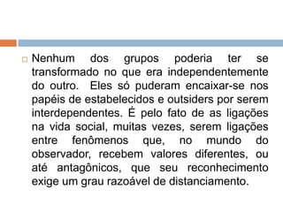  Nenhum dos grupos poderia ter se
transformado no que era independentemente
do outro. Eles só puderam encaixar-se nos
papéis de estabelecidos e outsiders por serem
interdependentes. É pelo fato de as ligações
na vida social, muitas vezes, serem ligações
entre fenômenos que, no mundo do
observador, recebem valores diferentes, ou
até antagônicos, que seu reconhecimento
exige um grau razoável de distanciamento.
 