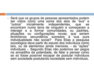 Será que os grupos de pessoas apresentados podem
ser vistos como uma soma dos atos de “eus” e
“outros” inicialmente independentes, que se
encontram numa terra de ninguém e começaram a
interagir e a formar comunidades, ou padrões,
situações ou configurações novas, que seriam
fenômenos secundários somados à sua pura
individualidade não social? Para Elias a pesquisa
sociológica deve partir do estudo dos indivíduos como
taís, ou de elementos ainda menores, - as “ações”
individuais -. Segundo Elias não podemos ser pegos
na armadilha da polaridade, de falar e pensar como
se só fosse possível escapar de postular indivíduos
sem sociedade postulando sociedade sem indivíduos.
 