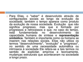  Para Elias, o "saber" é desenvolvido através de
configurações sociais ao longo da evolução da
sociedade, também o tempo aparece como produto
da evolução de nossa sociedade. Evolução que não
significa progresso, mas que é formada por
progressos e retrocessos e que, no caso do tempo,
está fundamentada no desenvolvimento da
capacidade humana de síntese e representação
simbólica. Também é importante como os homens se
inserem nas relações sociais. Elias não utiliza os
termos "desenvolvimento", "evolução" e "progresso",
no sentido de uma necessidade automática ou
intrínseca à sociedade Ele refere-se a tais termos no
sentido de explicitar, empírica e teoricamente,
mudanças estruturais que aconteceram na sociedade
a longo prazo.
 