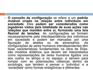  O conceito de configuração se refere a um padrão
mutável criado na relação entre indivíduos em
sociedade. Eles podem ser considerados como
jogadores vistos pela totalidade de suas ações nas
relações que mantêm entre si, formando uma teia
flexível de tensões. As configurações se formam
necessariamente pela interdependência dos indivíduos
em sociedade e podem ser marcadas por uma
figuração de aliados ou de adversários. As
configurações de seres humanos interdependentes têm
duas características fundamentais na obra de Elias:
são modelos didáticos que devem ser interpretados
como representações de seres humanos ligados uns
aos outros no tempo e no espaço; e servem para
romper com as polarizações clássicas dentro da
sociologia, que tendem a pensar o „indivíduo‟ e a
„sociedade‟ como formas antagônicas e diferentes.
 
