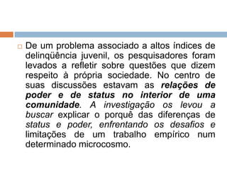  De um problema associado a altos índices de
delinqüência juvenil, os pesquisadores foram
levados a refletir sobre questões que dizem
respeito à própria sociedade. No centro de
suas discussões estavam as relações de
poder e de status no interior de uma
comunidade. A investigação os levou a
buscar explicar o porquê das diferenças de
status e poder, enfrentando os desafios e
limitações de um trabalho empírico num
determinado microcosmo.
 