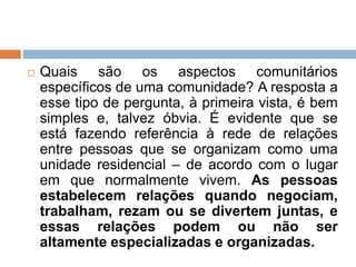  Quais são os aspectos comunitários
específicos de uma comunidade? A resposta a
esse tipo de pergunta, à primeira vista, é bem
simples e, talvez óbvia. É evidente que se
está fazendo referência à rede de relações
entre pessoas que se organizam como uma
unidade residencial – de acordo com o lugar
em que normalmente vivem. As pessoas
estabelecem relações quando negociam,
trabalham, rezam ou se divertem juntas, e
essas relações podem ou não ser
altamente especializadas e organizadas.
 