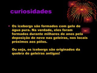curiosidades
• Os icebergs são formados com gelo de
água pura. Na verdade, eles foram
formados durante milhares de anos pela
deposição de neve nas geleiras, nos locais
próximos aos pólos.
Ou seja, os icebergs são originados da
quebra de geleiras antigas!