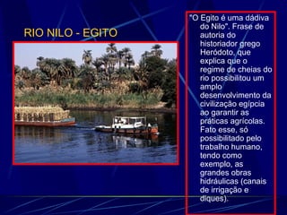 "O Egito é uma dádiva do Nilo". Frase de autoria do historiador grego Heródoto, que explica que o regime de cheias do rio possibilitou um amplo desenvolvimento da civilização egípcia ao garantir as práticas agrícolas. Fato esse, só possibilitado pelo trabalho humano, tendo como exemplo, as grandes obras hidráulicas (canais de irrigação e diques). RIO NILO - EGITO 