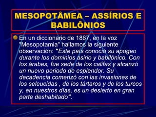 MESOPOTÂMEA – ASSÍRIOS E BABILÔNIOS En un diccionario de 1867, en la voz "Mesopotamia" hallamos la siguiente observación:  " Este país conoció su apogeo durante los dominios asirio y babilónico. Con los árabes, fue sede de los califas y alcanzó un nuevo periodo de esplendor. Su decadencia comenzó con las invasiones de los seleucidas , de los tártaros y de los turcos y, en nuestros días, es un desierto en gran parte deshabitado " . 