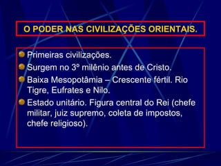 O PODER NAS CIVILIZAÇÕES ORIENTAIS. Primeiras civilizações. Surgem no 3º milênio antes de Cristo. Baixa Mesopotâmia – Crescente fértil. Rio Tigre, Eufrates e Nilo.  Estado unitário. Figura central do Rei (chefe militar, juiz supremo, coleta de impostos, chefe religioso). 