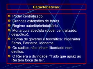 Características : Poder centralizado. Grandes extensões de terras. Regime autoritário/totalitário. Monarquia absoluta (poder centralizado, despótico). Forma de governo é teocrática: Imperador Faraó, Patriarca, Monarca. Os súditos não tinham liberdade nem direitos. O Rei era a divindade: “Tudo que apraz ao Rei tem força de lei”. 