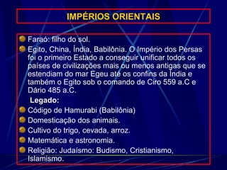 IMPÉRIOS ORIENTAIS Faraó: filho do sol. Egito, China, Índia, Babilônia. O Império dos Persas foi o primeiro Estado a conseguir unificar todos os países de civilizações mais ou menos antigas que se estendiam do mar Egeu até os confins da Índia e também o Egito sob o comando de Ciro 559 a.C e Dário 485 a.C. Legado: Código de Hamurabi (Babilônia) Domesticação dos animais. Cultivo do trigo, cevada, arroz. Matemática e astronomia. Religião: Judaísmo: Budismo, Cristianismo, Islamismo. 