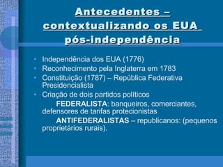 Antecedentes – contextualizando os EUA  pós-independência Independência dos EUA (1776) Reconhecimento pela Inglaterra em 1783 Constituição (1787) – República Federativa Presidencialista Criação de dois partidos políticos FEDERALISTA : banqueiros, comerciantes,  defensores de tarifas protecionistas ANTIFEDERALISTAS  – republicanos: (pequenos proprietários rurais). 