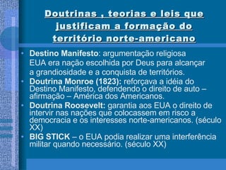 Doutrinas , teorias e leis que justificam a formação do território norte-americano Destino Manifesto : argumentação religiosa EUA era nação escolhida por Deus para alcançar  a grandiosidade e a conquista de territórios. Doutrina Monroe (1823):  reforçava a idéia do Destino Manifesto, defendendo o direito de auto –afirmação – América dos Americanos. Doutrina Roosevelt:  garantia aos EUA o direito de intervir nas nações que colocassem em risco a democracia e os interesses norte-americanos. (século XX) BIG STICK  – o EUA podia realizar uma interferência militar quando necessário. (século XX) 