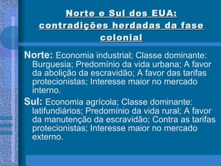 Norte e Sul dos EUA: contradições herdadas da fase colonial Norte:  Economia industrial; Classe dominante: Burguesia; Predomínio da vida urbana; A favor da abolição da escravidão; A favor das tarifas protecionistas; Interesse maior no mercado interno.  Sul:  Economia agrícola; Classe dominante: latifundiários; Predomínio da vida rural; A favor da manutenção da escravidão; Contra as tarifas protecionistas; Interesse maior no mercado externo. 