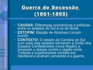 Guerra de Secessão  (1861-1865) CAUSAS:  Diferenças econômicas e políticas entre os estados do Sul e os do Norte ESTOPIM:  Eleição de Abraham Lincoln (norte) CONTEXTO:  O estado da Carolina do Sul com mais seis estados formaram a União dos Estados Confederados (nova Nação) e iniciaram o ataque contra a região norte. Todavia a superioridade nortista era inevitável e acabam vencendo a a guerra. 