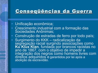 Conseqüências da Guerra Unificação econômica; Crescimento industrial com a formação das Sociedades Anônimas; Construção de estradas de ferro por todo país; Surgimento do KKK – radicalização da segregação racial surgindo associações como  Ku Klux Klan , fundada por brancos racistas no ano de 1867, com o objetivo de impedir a integração dos negros como homens livres com direitos adquiridos e   garantidos por lei após a abolição da escravidão.  