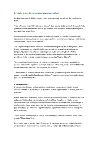 Os Estados Unidos são mencionados nas profecias bíblicas?

Em 4 de novembro de 2008, o mundo estava acompanhando o resultado das eleições nos
E.U.A.

“Hoje a América elege ‘O Presidente do Mundo”, dizia o jornal árabe tunísio Al Chourouk. “Nós
[estamos] testemunhando uma eleição que pode ser para todos nós” escreveu Koh Lay Chin
do malaio New Straits Time.

E como os resultados garantiram a eleição de Barack Obama, os cidadãos do mundo todo
aplaudiram. Africanos, alegraram-se nas ruas, brasileiros comemoraram na praia e australianos
celebraram em chiques salões de baile.

“Ele é o primeiro presidente americano verdadeiramente global que o mundo já teve”, disse
Pracha Kanjananont, um tailandês de 29 anos sentado em uma cafeteria Starbucks em
Bangcok. “Eu realmente acho que essa eleição vai mudar o mundo”, bradou Akihiko
Mukohama, 34, vocalista de uma banda no japão que fazia eventos promocionais para o
presidente eleito, vestindo uma camiseta com os escritos “Eu amo Obama” 1

“No momento em que temos de enfrentar enormes desafios em conjunto, a sua eleição
suscitou uma enorme esperança na França, na Europa e fora dela”, disse o presidente francês,
Nicolas Sarkozy em uma carta de congratulações a Obama.

“Os crentes estão orando para que Deus o ilumine e o ajude em sua grande responsabilidade,
devido à importância global dos Estados Unidos …”, escreveu o reverendo Federico Lombardi,
porta-voz do Papa Bento XVI.


A Besta Misteriosa
O mundo entende que a política, eleições, tendências e economia dos Estados Unidos
influenciam todas as outras nações do planeta. É a única superpotência do mundo, sem rivais
próximos.

Apesar do estatuto da América, muitos comentaristas contemporâneos da Bíblia insistem que
os Estados Unidos não é mencionado na profecia bíblica. Eles vêem os Estados Unidos
desaparecendo com o tempo sob uma suposta futura Nova Ordem Mundial, dominada pelas
Nações Unidas. Neste artigo, quero dar-lhe algo diferente para se pensar. Quero sugerir a
possibilidade de que a América é a potência exata especificamente mencionada no seguinte
verso misterioso:

“Então vi outra besta emergir da terra, e tinha dois chifres como um cordeiro e falava como
dragão.” (Apocalipse 13:11)

Em primeiro lugar, o que é a “besta”? Resposta: A grande nação. A prova está em Daniel 7 –
um capítulo que claramente traça paralelos com Apocalipse 13. Ambos os capítulos falam
 