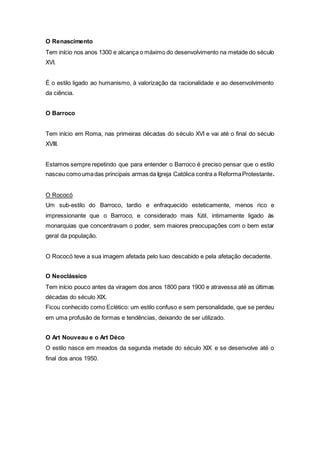 O Renascimento
Tem início nos anos 1300 e alcança o máximo do desenvolvimento na metade do século
XVI.
É o estilo ligado ao humanismo, à valorização da racionalidade e ao desenvolvimento
da ciência.
O Barroco
Tem início em Roma, nas primeiras décadas do século XVI e vai até o final do século
XVIII.
Estamos sempre repetindo que para entender o Barroco é preciso pensar que o estilo
nasceu comoumadas principais armas da Igreja Católica contra a ReformaProtestante.
O Rococó
Um sub-estilo do Barroco, tardio e enfraquecido esteticamente, menos rico e
impressionante que o Barroco, e considerado mais fútil, intimamente ligado às
monarquias que concentravam o poder, sem maiores preocupações com o bem estar
geral da população.
O Rococó teve a sua imagem afetada pelo luxo descabido e pela afetação decadente.
O Neoclássico
Tem início pouco antes da viragem dos anos 1800 para 1900 e atravessa até as últimas
décadas do século XIX.
Ficou conhecido como Eclético: um estilo confuso e sem personalidade, que se perdeu
em uma profusão de formas e tendências, deixando de ser utilizado.
O Art Nouveau e o Art Déco
O estilo nasce em meados da segunda metade do século XIX e se desenvolve até o
final dos anos 1950.
 
