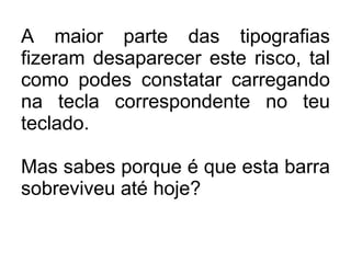 A maior parte das tipografias fizeram desaparecer este risco, tal como podes constatar carregando na tecla correspondente no teu teclado.  Mas sabes porque é que esta barra sobreviveu até hoje? 