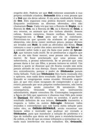 respeito dele. Poderia ser que Orò estivesse associado à sua
própria entidade criadora. Orúnmìlà diria a essa pessoa que
é a Orò que ela devia adorar. E ela seria conduzida à floresta
de Orò. Eles seguiram essa prática durante muito tempo.
Enquanto realizavam as diversas oferendas, eles não
chamavam Òsun. Cada vez que iam a floresta de Eégún, ou à
floresta de Orò, ou à floresta de Ifá, ou à floresta de Òòsà, a
seu retorno, os animais que eles tinham abatido, fossem
cabras, fossem carneiros, fossem ovelhas, fossem aves,
entregavam-nos a Òsun para que ela os cozinhasse.
Preveniram-na que quando ela acabasse de preparar os
alimentos, não devia comer nenhum pouco, porque deviam
ser levados aos Malè, lá onde as oferendas são feitas. Òsun
começou a usar o poder das mães ancestrais - àse Iyá-mi - e
a estender sobre tudo o que ela fazia esse poder de Iyá-miÀjé, que tornava tudo inútil. Se se predissesse a alguém que
ele ou ela não fosse morrer, essa pessoa não deixava de
morrer. Se fosse proclamado que uma pessoa não
sobreviveria, a pessoa sobreviveria. Se se previsse que uma
pessoa daria à luz um filho, a pessoa tornava-se estéril. Um
doente a quem se dissesse que ele ficaria curado não seria
jamais aliviado de sua doença. Essas coisas ultrapassavam
seu entendimento, porque o poder de Olódumàre jamais
tinha falhado. Tudo que Olódumàre lhes havia ensinado eles
o aplicava, mas nada dava resultado. Que era preciso fazer?
Quando se congregaram numa reunião, Orúnmìlà sugeriu
que, já que eles eram incapazes de compreender o que se
estava passando por seus próprios conhecimentos, não havia
outra solução senão consultar Ifá novamente. Em
consequência,
Orúnmìlà
trouxe
seu
instrumento
adivinhatório, depois consultou Ifá. Contemplou longamente
a figura do Odù que apareceu e chamou esse Odù pelo nome
de Òsetùwá. Ele olhou em todos os sentidos. A partir do
resultado definitivo de sua leitura, Orúnmìlà transmitiu a
resposta a todos os outros Odù-àgbà. Estavam todos
reunidos e concordaram que não havia outra solução para
todos eles, os ÒRÌSÀS-IRÚNMÀLÈ, senão encontrar um
homem sábio e instruído que pudesse ser enviado a
Olódumàre, para que mandasse a solução do problema e o
tipo de trabalho que devia ser feito para o restabelecimento
da ordem, a fim de que as coisas voltassem a normalizar-se, e
nada mais interferisse em seus trabalhos. Ele, Orúnmìlà,

 