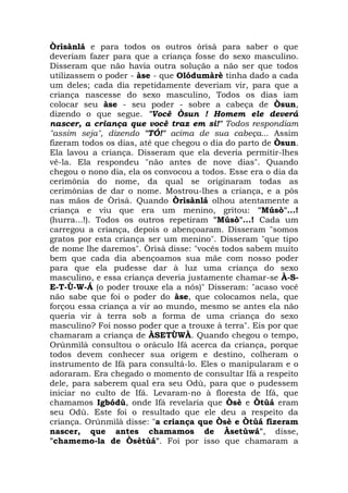 Òrìsànlá e para todos os outros òrìsà para saber o que
deveriam fazer para que a criança fosse do sexo masculino.
Disseram que não havia outra solução a não ser que todos
utilizassem o poder - àse - que Olódumàrè tinha dado a cada
um deles; cada dia repetidamente deveriam vir, para que a
criança nascesse do sexo masculino, Todos os dias iam
colocar seu àse - seu poder - sobre a cabeça de Òsun,
dizendo o que segue. "Você Òsun ! Homem ele deverá
nascer, a criança que você traz em si!" Todos respondiam
"assim seja", dizendo "TÓ!" acima de sua cabeça... Assim
fizeram todos os dias, até que chegou o dia do parto de Òsun.
Ela lavou a criança. Disseram que ela deveria permitir-lhes
vê-la. Ela respondeu "não antes de nove dias". Quando
chegou o nono dia, ela os convocou a todos. Esse era o dia da
cerimônia do nome, da qual se originaram todas as
cerimônias de dar o nome. Mostrou-lhes a criança, e a pôs
nas mãos de Òrìsà. Quando Òrìsànlá olhou atentamente a
criança e viu que era um menino, gritou: "Músò"...!
(hurra...!). Todos os outros repetiram "Músò"...! Cada um
carregou a criança, depois o abençoaram. Disseram "somos
gratos por esta criança ser um menino". Disseram "que tipo
de nome lhe daremos". Òrìsà disse: "vocês todos sabem muito
bem que cada dia abençoamos sua mãe com nosso poder
para que ela pudesse dar à luz uma criança do sexo
masculino, e essa criança deveria justamente chamar-se À-SE-T-Ù-W-Á (o poder trouxe ela a nós)" Disseram: "acaso você
não sabe que foi o poder do àse, que colocamos nela, que
forçou essa criança a vir ao mundo, mesmo se antes ela não
queria vir à terra sob a forma de uma criança do sexo
masculino? Foi nosso poder que a trouxe à terra". Eis por que
chamaram a criança de ÀSETÙWÀ. Quando chegou o tempo,
Orúnmìlà consultou o oráculo Ifá acerca da criança, porque
todos devem conhecer sua origem e destino, colheram o
instrumento de Ifá para consultá-lo. Eles o manipularam e o
adoraram. Era chegado o momento de consultar Ifá a respeito
dele, para saberem qual era seu Odù, para que o pudessem
iniciar no culto de Ifá. Levaram-no à floresta de Ifá, que
chamamos Igbódù, onde Ifá revelaria que Òsè e Òtùá eram
seu Odù. Este foi o resultado que ele deu a respeito da
criança. Orúnmìlà disse: "a criança que Òsè e Òtùá fizeram
nascer, que antes chamamos de Àsetùwá", disse,
"chamemo-la de Òsètùá". Foi por isso que chamaram a

 