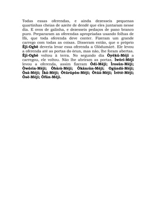 Todas essas oferendas, e ainda dezesseis pequenas
quartinhas cheias de azeite de dendê que eles juntaram nesse
dia. E ovos de galinha, e dezesseis pedaços de pano branco
puro. Prepararam as oferendas apropriadas usando folhas de
Ifá, que toda oferenda deve conter. Fizeram um grande
carrego com todas as coisas. Disseram então, que o próprio
Èjì-Ogbè deveria levar essa oferenda a Olódumàrè. Ele levou
a oferenda até as portas do òrun, mas não, lhe foram abertas.
Èjì-Ogbè voltou à terra. No segundo dia Òyèkú-Méji a
carregou, ele voltou. Não lhe abriram as portas. Ìwòrí-Méji
levou a oferenda, assim fizeram Òdi-Méji; Ìrosùn-Méji;
Òwórin-Méji; Òbàrà-Méji; Òkànràn-Méji; Ogúndá-Méji;
Òsá-Méji; Ìká-Méji; Òtúrúpòn-Méji; Òtúá-Méji; Ìrètè-Méji;
Òsè-Méji; Òfún-Méji.

 