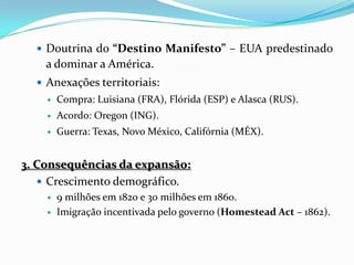  Doutrina do “Destino Manifesto” – EUA predestinado
    a dominar a América.
   Anexações territoriais:
       Compra: Luisiana (FRA), Flórida (ESP) e Alasca (RUS).
       Acordo: Oregon (ING).
       Guerra: Texas, Novo México, Califórnia (MÉX).


3. Consequências da expansão:
    Crescimento demográfico.
       9 milhões em 1820 e 30 milhões em 1860.
       Imigração incentivada pelo governo (Homestead Act – 1862).
 