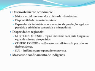 Desenvolvimento econômico:
     Maior mercado consumidor e oferta de mão-de-obra.
     Disponibilidade de matéria-prima.
     Expansão da indústria e o aumento da produção agrícola,
      pecuária e atividades comerciais e mineradoras.
 Disparidades regionais:
     NORTE E NORDESTE – região industrial com forte burguesia
      e grande número de operários.
     CENTRO E OESTE – região agropastoril formada por colonos
      desbravadores.
     SUL – latifúndio agroexportador escravista.
 Massacre e confinamento de indígenas.
 