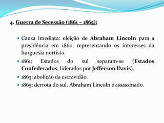 4. Guerra de Secessão (1861 – 1865):

   Causa imediata: eleição de Abraham Lincoln para a
    presidência em 1860, representando os interesses da
    burguesia nortista.
   1861: Estados    do    sul    separam-se    (Estados
    Confederados, liderados por Jefferson Davis).
   1863: abolição da escravidão.
   1865: derrota do sul. Abraham Lincoln é assassinado.
 