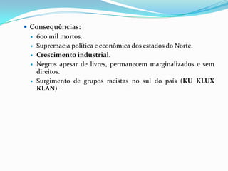  Consequências:
   600 mil mortos.
   Supremacia política e econômica dos estados do Norte.
   Crescimento industrial.
   Negros apesar de livres, permanecem marginalizados e sem
    direitos.
   Surgimento de grupos racistas no sul do país (KU KLUX
    KLAN).
 