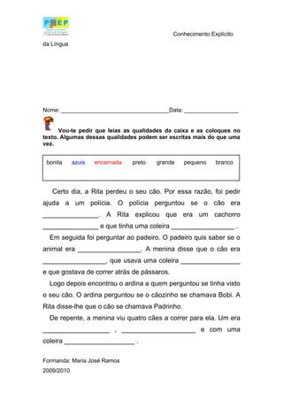 Conhecimento Explícito
da Língua




Nome: __________________________________Data: _________________


      Vou-te pedir que leias as qualidades da caixa e as coloques no
texto. Algumas dessas qualidades podem ser escritas mais do que uma
vez.


 bonita     azuis   encarnada   preto   grande   pequeno    branco




   Certo dia, a Rita perdeu o seu cão. Por essa razão, foi pedir
ajuda a um polícia. O polícia perguntou se o cão era
_______________. A Rita explicou que era um cachorro
_______________ e que tinha uma coleira _________________ .
  Em seguida foi perguntar ao padeiro. O padeiro quis saber se o
animal era _________________. A menina disse que o cão era
_________________, que usava uma coleira ________________
e que gostava de correr atrás de pássaros.
  Logo depois encontrou o ardina a quem perguntou se tinha visto
o seu cão. O ardina perguntou se o cãozinho se chamava Bobi. A
Rita disse-lhe que o cão se chamava Padrinho.
  De repente, a menina viu quatro cães a correr para ela. Um era
__________________ , ____________________ e com uma
coleira ___________________ .

Formanda: Maria José Ramos
2009/2010
 