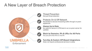 A New Layer of Breach Protection
Threat Prevention
Not just threat detection
Protects On & Off Network
Not limited to devices forwarding traffic through on-prem
appliances
Turn-Key & Custom API-Based Integrations
Does not require professional services to setup
Block by Domains, IPs & URLs for All Ports
Not just ports 80/443 or only IPs
Always Up to Date
No need for device to VPN back to an on-prem server for
updates
UMBRELLA
Enforcement
 