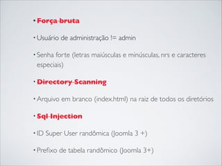 • Força bruta 
• Usuário de administração != admin
• Senha forte (letras maiúsculas e minúsculas, nrs e caracteres
especiais)
• Directory Scanning
• Arquivo em branco (index.html) na raiz de todos os diretórios 
• Sql Injection
• ID Super User randômica (Joomla 3 +)
• Preﬁxo de tabela randômico (Joomla 3+)
 