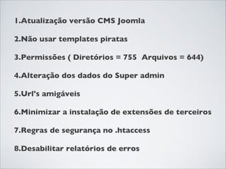 1.Atualização versão CMS Joomla
2.Não usar templates piratas
3.Permissões ( Diretórios = 755 Arquivos = 644)
4.Alteração dos dados do Super admin
5.Url's amigáveis
6.Minimizar a instalação de extensões de terceiros
7.Regras de segurança no .htaccess
8.Desabilitar relatórios de erros
 