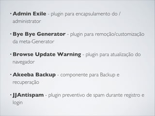 • Admin Exile - plugin para encapsulamento do /
administrator 
• Bye Bye Generator - plugin para remoção/customização
da meta-Generator
• Browse Update Warning - plugin para atualização do
navegador
• Akeeba Backup - componente para Backup e
recuperação 
• JJAntispam - plugin preventivo de spam durante registro e
login
 