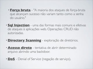 • Força bruta - "A maioria dos ataques de força-bruta
que alcançam sucesso não variam tanto como a senha
do usuário."
• Sql Injection - uma das formas mais comuns e efetivas
de ataques à aplicações web. Operações CRUD não
autorizadas.
• Directory Scanning - exploração de diretórios.
• Acesso direto - tentativa de abrir determinado
arquivo abrindo uma backdoor.
• DoS - Denial of Service (negação de serviço).
 