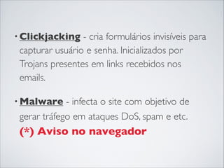 • Clickjacking - cria formulários invisíveis para
capturar usuário e senha. Inicializados por
Trojans presentes em links recebidos nos
emails.
• Malware - infecta o site com objetivo de
gerar tráfego em ataques DoS, spam e etc.
(*) Aviso no navegador
 