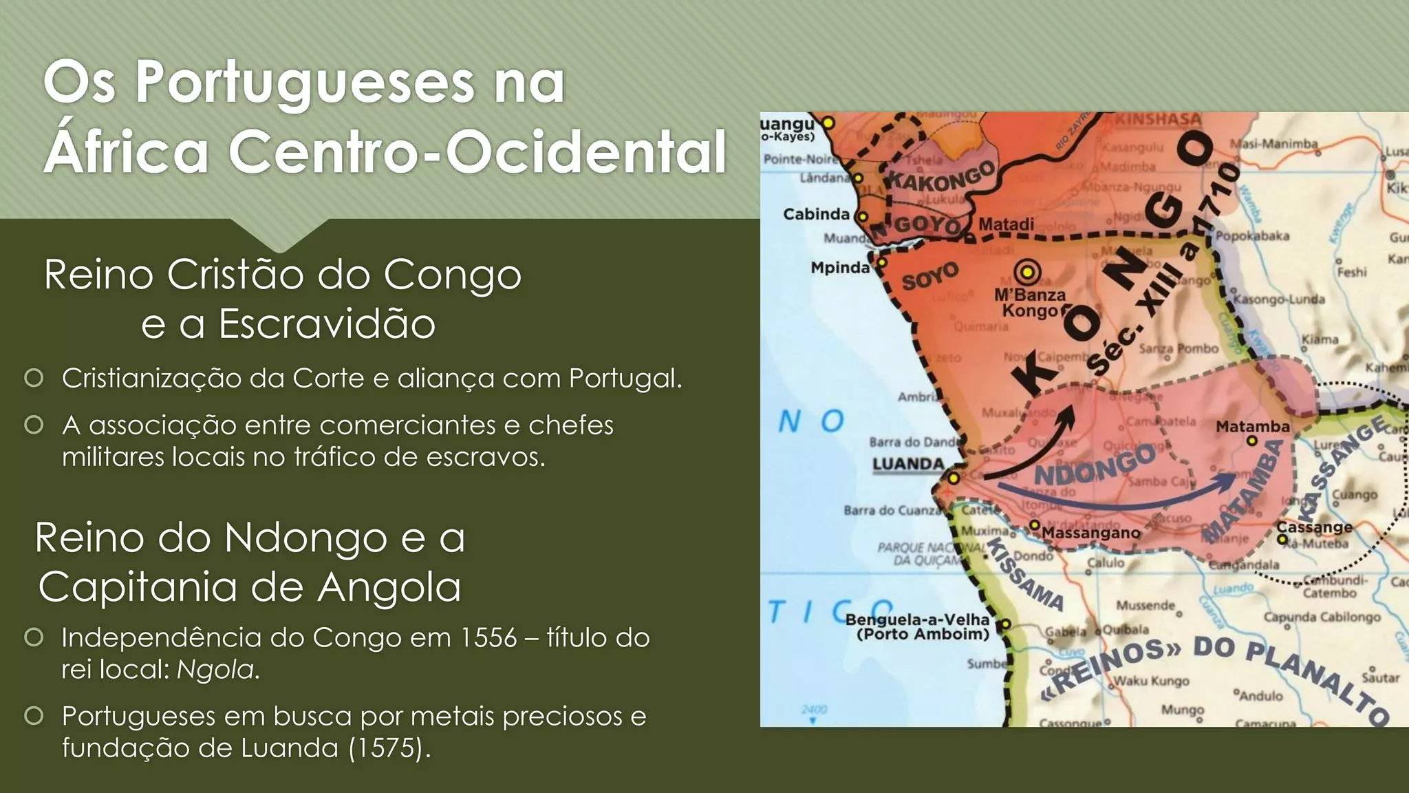 Os Portugueses na
África Centro-Ocidental
Reino Cristão do Congo
e a Escravidão
Reino do Ndongo e a
Capitania de Angola
Cristianização da Corte e aliança com Portugal.
A associação entre comerciantes e chefes
militares locais no tráfico de escravos.
Independência do Congo em 1556 – título do
rei local: Ngola.
Portugueses em busca por metais preciosos e
fundação de Luanda (1575).