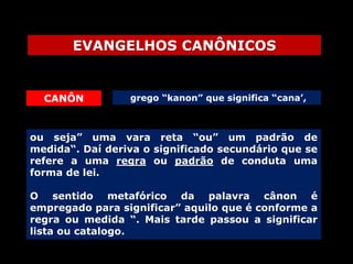 EVANGELHOS CANÔNICOS

CANÔN

grego “kanon” que significa “cana’,

ou seja” uma vara reta “ou” um padrão de
medida“. Daí deriva o significado secundário que se
refere a uma regra ou padrão de conduta uma
forma de lei.
O sentido metafórico da palavra cânon é
empregado para significar” aquilo que é conforme a
regra ou medida “. Mais tarde passou a significar
lista ou catalogo.

 