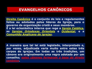 EVANGELHOS CANÔNICOS
Direito Canônico é o conjunto de leis e regulamentos
feitos ou adotados pelos líderes da Igreja, para o
governo da organização cristã e seus membros.
É a lei eclesiástica interna que rege a Igreja Católica,
as Igrejas Ortodoxas Orientais e Ocidental, e a
Comunhão Anglicana de igrejas.

A maneira que tal lei está legislado, interpretado e,
por vezes, adjudicada varia muito entre estes três
corpos de igrejas. Em todas as três tradições, um
cânone era originalmente uma regra adotada por um
conselho; estes cânones formaram a base do direito
canónico.

 