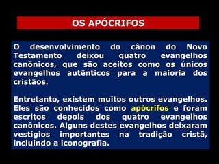 OS APÓCRIFOS
O desenvolvimento do cânon do Novo
Testamento
deixou
quatro
evangelhos
canônicos, que são aceitos como os únicos
evangelhos autênticos para a maioria dos
cristãos.
Entretanto, existem muitos outros evangelhos.
Eles são conhecidos como apócrifos e foram
escritos
depois
dos
quatro
evangelhos
canônicos. Alguns destes evangelhos deixaram
vestígios importantes na tradição cristã,
incluindo a iconografia.

 