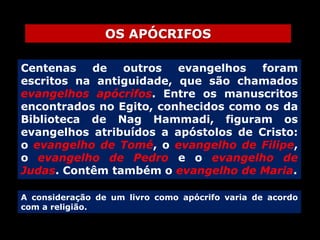OS APÓCRIFOS
Centenas
de
outros
evangelhos
foram
escritos na antiguidade, que são chamados
evangelhos apócrifos. Entre os manuscritos
encontrados no Egito, conhecidos como os da
Biblioteca de Nag Hammadi, figuram os
evangelhos atribuídos a apóstolos de Cristo:
o evangelho de Tomé, o evangelho de Filipe,
o evangelho de Pedro e o evangelho de
Judas. Contêm também o evangelho de Maria.
A consideração de um livro como apócrifo varia de acordo
com a religião.

 