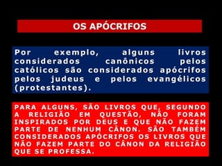OS APÓCRIFOS
Por
exemplo,
alguns
livros
considerados
canônicos
pelos
católicos são considerados apócrifos
pelos judeus e pelos evangélicos
(protestantes).
PARA ALGUNS, SÃO LIVROS QUE, SEGUNDO
A
RELIGIÃO
EM
QUESTÃO,
NÃO
FORAM
INSPIRADOS POR DEUS E QUE NÃO FAZEM
PARTE DE NENHUM CÂNON. SÃO TAMBÉM
CONSIDERADOS APÓCRIFOS OS LIVROS QUE
NÃO FAZEM PARTE DO CÂNON DA RELIGIÃO
QUE SE PROFESSA.

 