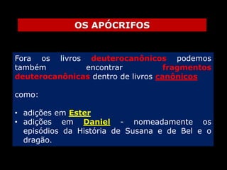 OS APÓCRIFOS

Fora os livros deuterocanônicos podemos
também
encontrar
fragmentos
deuterocanônicas dentro de livros canônicos

como:
• adições em Ester
• adições em Daniel - nomeadamente os
episódios da História de Susana e de Bel e o
dragão.

 